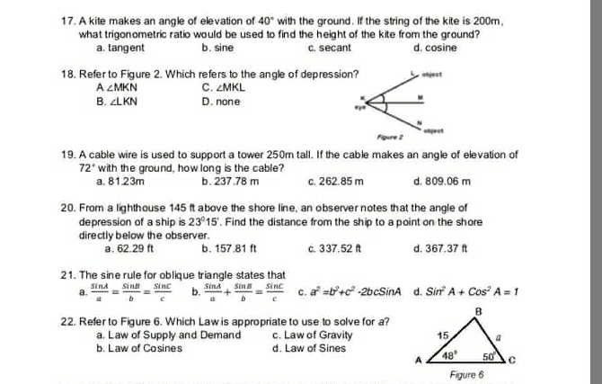 A kite makes an angle of elevation of 40° with the ground. If the string of the kite is 200m.
what trigonometric ratio would be used to find the height of the kite from the ground?
a. tangent b. sine c. secant d. cosine
18. Refer to Figure 2. Which refers to the angle of depressio
A ∠ MKN c. ∠ MKL
B. ∠ LKN D. none
19. A cable wire is used to support a tower 250m tall. If the cable makes an angle of elevation of
72° with the ground, how long is the cable?
a. 81.23m b. 237.78 m c. 262.85 m d. 809.06 m
20. From a lighthouse 145 ft above the shore line, an observernotes that the angle of
depression of a ship is 23°15. Find the distance from the ship to a point on the shore
directly below the observer.
a. 62.29 ft b. 157.81 ft c. 337.52 ft d. 367.37 ft
21. The sine rule for oblique triangle states that
a.  sin A/a = sin beta /b = sin C/c  b.  sin A/a + sin B/b = sin C/c  c. a^2=b^2+c^2 -2bcSinA d. Sir^2A+Cos^2A=1
22. Refer to Figure 6. Which Law is appropriate to use to solve for a?
a. Law of Supply and Demand c. Law of Gravity
b. Law of Cosines d. Law of Sines