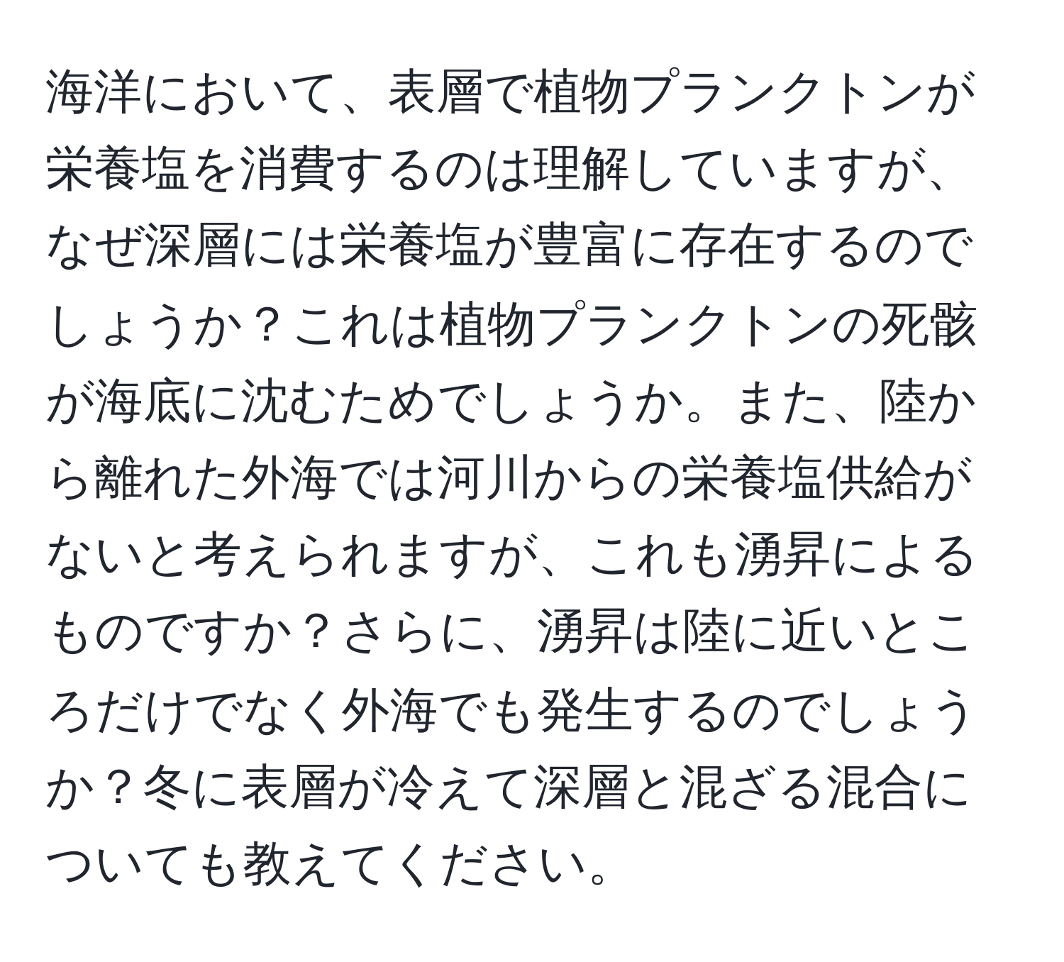 海洋において、表層で植物プランクトンが栄養塩を消費するのは理解していますが、なぜ深層には栄養塩が豊富に存在するのでしょうか？これは植物プランクトンの死骸が海底に沈むためでしょうか。また、陸から離れた外海では河川からの栄養塩供給がないと考えられますが、これも湧昇によるものですか？さらに、湧昇は陸に近いところだけでなく外海でも発生するのでしょうか？冬に表層が冷えて深層と混ざる混合についても教えてください。