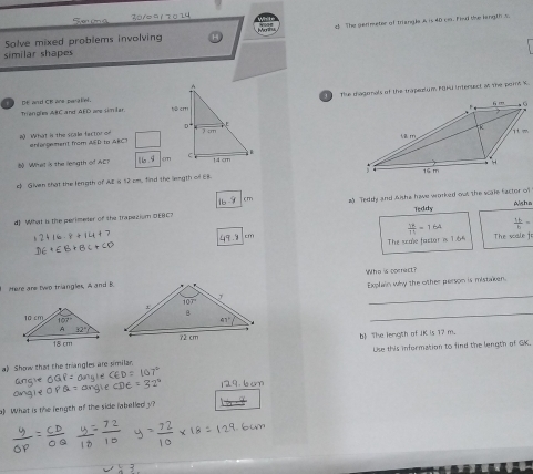 Sen un a 30/0 9 1 7 0 14
c! The perimeter of triangls.A is 40 cm. Fhul the lingt t
Solve mixed problems involving
similär shapes
Thse chagomals of the trapezlum POHU intensect al the pors X
ns
Triangles ABC and AED are similar 
# What in the scale factor on enlargement from AED to ARCT  
bộ What is the length of ACT 16.9
c Given that the length of AE is 12 cm, find the length of EB
16.9 (m
Teddy Asha
d] What is the perimeter of the Trapezium DEBC? a) Teddy and &isha have worked out the scale factor of
 18/11 =164  16/b =
49.9 cm
The scole factor is 1.65 The scale fo
_
Mere are two triangles, A and BWho is correct?
Explain why the other person is mistaken.
_
b The length of JK is 17 m.
a) Show that the trangles are similar. Use this information to find the length of GK.
129. 6 cm
a) What is the length of the side fabelledy?