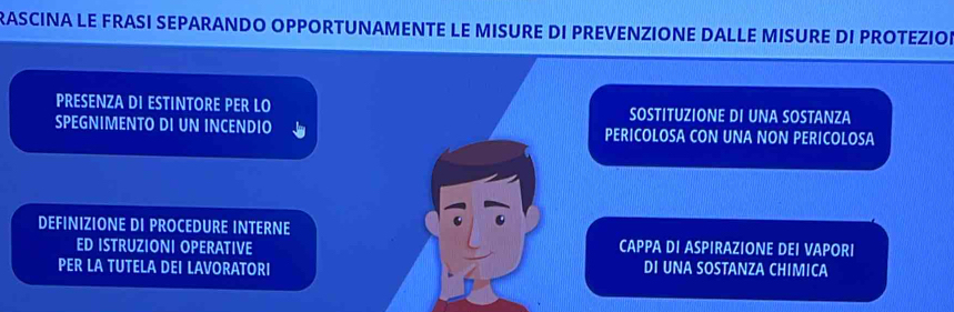 RASCINA LE FRASI SEPARANDO OPPORTUNAMENTE LE MISURE DI PREVENZIONE DALLE MISURE DI PROTEZIOE
PRESENZA DI ESTINTORE PER LO SOSTITUZIONE DI UNA SOSTANZA
SPEGNIMENTO DI UN INCENDIO PERICOLOSA CON UNA NON PERICOLOSA
DEFINIZIONE DI PROCEDURE INTERNE
ED ISTRUZIONI OPERATIVE CAPPA DI ASPIRAZIONE DEI VAPORI
PER LA TUTELA DEI LAVORATORI DI UNA SOSTANZA CHIMICA