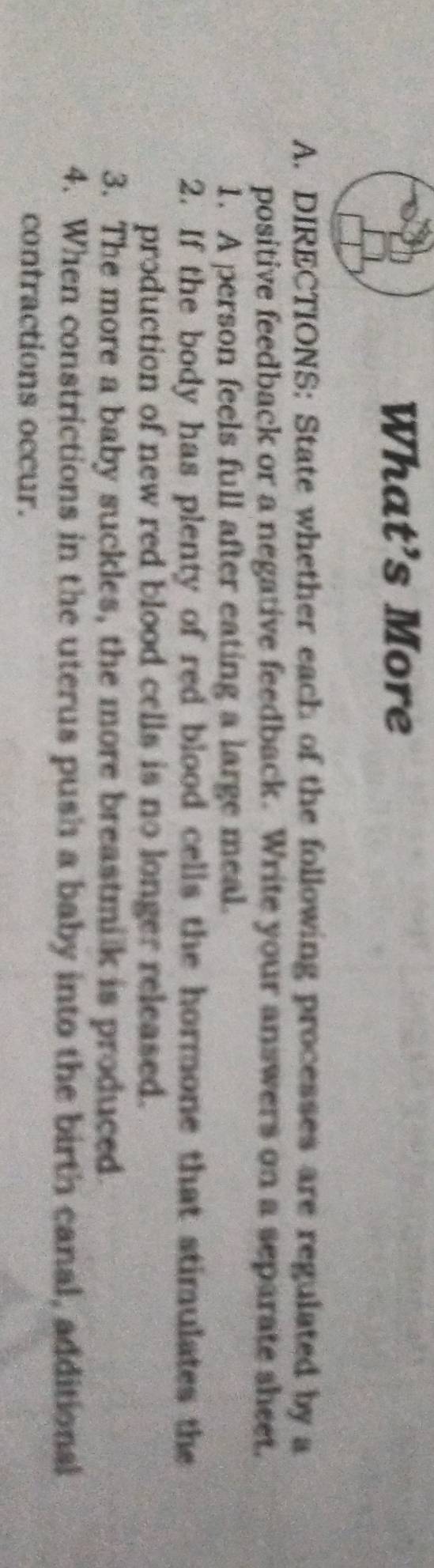 What’s More 
A. DIRECTIONS: State whether each of the following processes are regulated by a 
positive feedback or a negative feedback. Write your answers on a separate sheet. 
1. A person feels full after eating a large meal. 
2. If the body has plenty of red blood cells the hormone that stimulates the 
production of new red blood cells is no longer released. 
3. The more a baby suckles, the more breastmilk is produced 
4. When constrictions in the uterus push a baby into the birth canal, additional 
contractions occur.