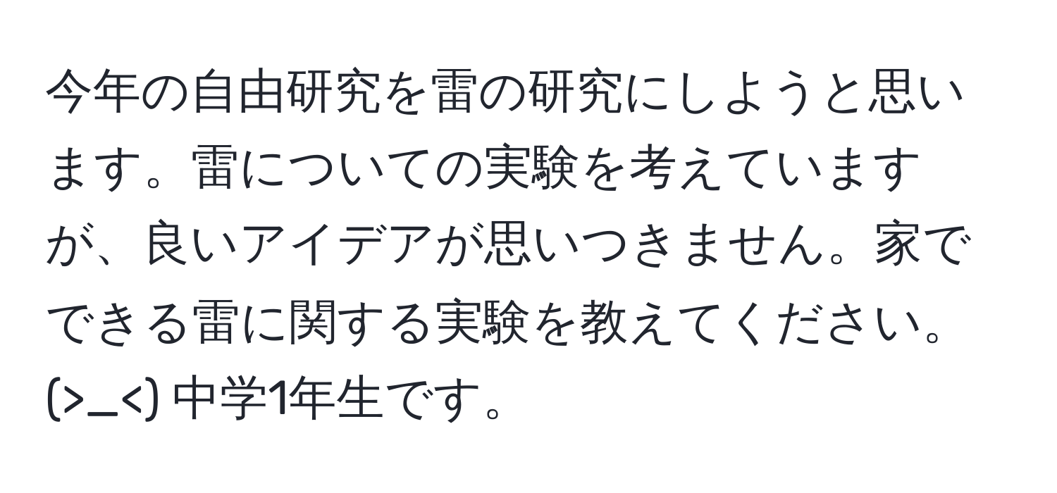 今年の自由研究を雷の研究にしようと思います。雷についての実験を考えていますが、良いアイデアが思いつきません。家でできる雷に関する実験を教えてください。(>_<) 中学1年生です。