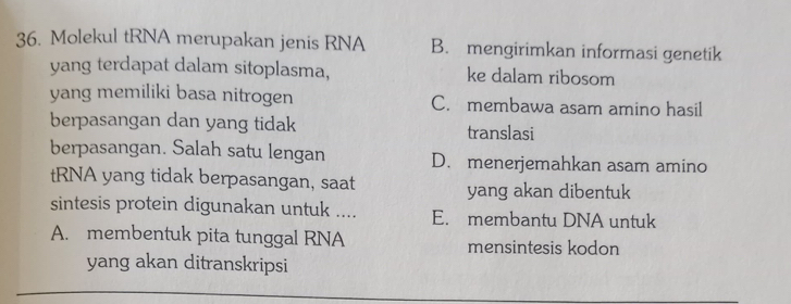 Molekul tRNA merupakan jenis RNA B. mengirimkan informasi genetik
yang terdapat dalam sitoplasma, ke dalam ribosom
yang memiliki basa nitrogen C. membawa asam amino hasil
berpasangan dan yang tidak translasi
berpasangan. Salah satu lengan D. menerjemahkan asam amino
tRNA yang tidak berpasangan, saat yang akan dibentuk
sintesis protein digunakan untuk .... E. membantu DNA untuk
A. membentuk pita tunggal RNA mensintesis kodon
yang akan ditranskripsi