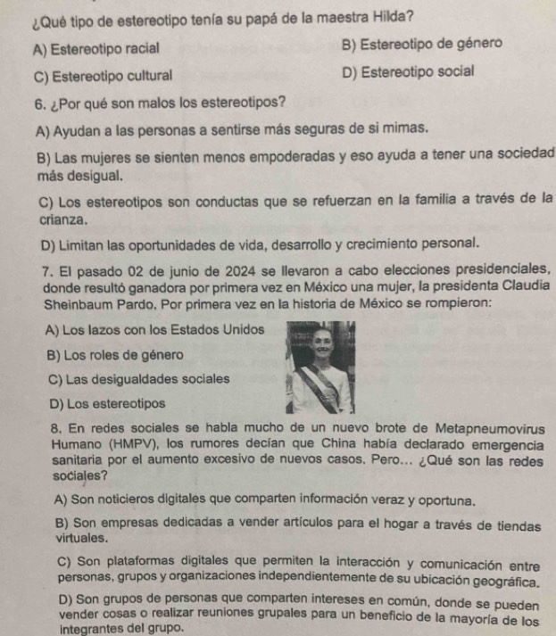 ¿Qué tipo de estereotipo tenía su papá de la maestra Hilda?
A) Estereotipo racial B) Estereotipo de género
C) Estereotipo cultural D) Estereotipo social
6. ¿Por qué son malos los estereotipos?
A) Ayudan a las personas a sentirse más seguras de si mimas.
B) Las mujeres se sienten menos empoderadas y eso ayuda a tener una sociedad
más desigual.
C) Los estereotipos son conductas que se refuerzan en la familia a través de la
crianza.
D) Limitan las oportunidades de vida, desarrollo y crecimiento personal.
7. El pasado 02 de junio de 2024 se Ilevaron a cabo elecciones presidenciales,
donde resultó ganadora por primera vez en México una mujer, la presidenta Claudia
Sheinbaum Pardo, Por primera vez en la historia de México se rompieron:
A) Los Iazos con los Estados Unidos
B) Los roles de género
C) Las desigualdades sociales
D) Los estereotipos
8. En redes sociales se habla mucho de un nuevo brote de Metapneumovirus
Humano (HMPV), los rumores decían que China había declarado emergencia
sanitaria por el aumento excesivo de nuevos casos, Pero... ¿Qué son las redes
sociales?
A) Son noticieros digitales que comparten información veraz y oportuna.
B) Son empresas dedicadas a vender artículos para el hogar a través de tiendas
virtuales.
C) Son plataformas digitales que permiten la interacción y comunicación entre
personas, grupos y organizaciones independientemente de su ubicación geográfica.
D) Son grupos de personas que comparten intereses en común, donde se pueden
vender cosas o realizar reuniones grupales para un beneficio de la mayoría de los
integrantes del grupo.