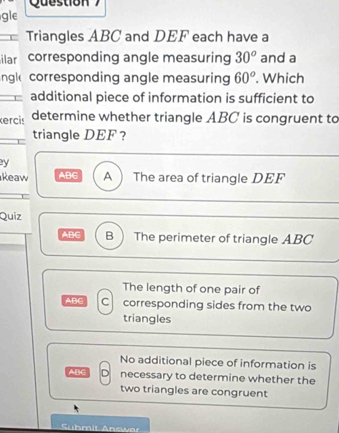 Question
gle
Triangles ABC and DEF each have a
ilar corresponding angle measuring 30^o and a
ngl corresponding angle measuring 60^o. Which
additional piece of information is sufficient to
ercis determine whether triangle ABC is congruent to
triangle DEF ?
y
keaw ABC A  The area of triangle DEF
Quiz
ABC B  The perimeter of triangle ABC
The length of one pair of
ABC C corresponding sides from the two
triangles
No additional piece of information is
ABC D necessary to determine whether the
two triangles are congruent
Suhmit Answ