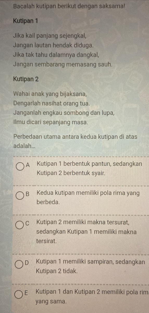 Bacalah kutipan berikut dengan saksama!
Kutipan 1
Jika kail panjang sejengkal,
Jangan lautan hendak diduga.
Jika tak tahu dalamnya dangkal,
Jangan sembarang memasang sauh.
Kutipan 2
Wahai anak yang bijaksana,
Dengarlah nasihat orang tua.
Janganlah engkau sombong dan lupa,
Ilmu dicari sepanjang masa.
Perbedaan utama antara kedua kutipan di atas
adalah...
A Kutipan 1 berbentuk pantun, sedangkan
Kutipan 2 berbentuk syair.
B Kedua kutipan memiliki pola rima yang
berbeda.
C Kutipan 2 memiliki makna tersurat,
sedangkan Kutipan 1 memiliki makna
tersirat.
D Kutipan 1 memiliki sampiran, sedangkan
Kutipan 2 tidak.
E Kutipan 1 dan Kutipan 2 memiliki pola rim
yang sama.