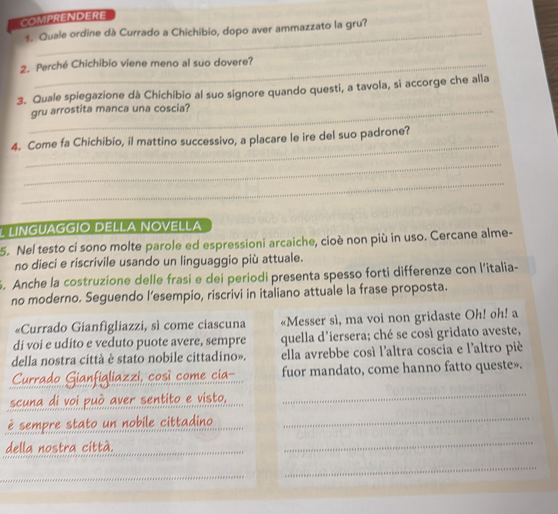 COMPRENDERE 
1. Quale ordine dà Currado a Chichibio, dopo aver ammazzato la gru? 
2. Perché Chichibio viene meno al suo dovere? 
3. Quale spiegazione dà Chichibio al suo signore quando questi, a tavola, si accorge che alla 
_gru arrostita manca una coscia? 
_ 
4. Come fa Chichibio, il mattino successivo, a placare le ire del suo padrone? 
_ 
_ 
L LINGUAGGÍO DELLA NOVELLA 
5. Nel testo ci sono molte parole ed espressioni arcaiche, cioè non più in uso. Cercane alme- 
no dieci e riscrivile usando un linguaggio più attuale. 
. Anche la costruzione delle frasi e dei periodi presenta spesso forti differenze con l’italia- 
no moderno. Seguendo l’esempio, riscrivi in italiano attuale la frase proposta. 
«Currado Gianfigliazzi, sì come ciascuna «Messer sì, ma voi non gridaste Oh! oh! a 
di voi e udito e veduto puote avere, sempre quella d'iersera; ché se così gridato aveste, 
della nostra città è stato nobile cittadino». ella avrebbe cosí l'altra coscia e l'altro pié 
Currado Gianfigliazzi, così come cia fuor mandato, come hanno fatto queste». 
seuna di voi può aver sentito e visto. 
_ 
è sempre stato un nobile cittadino_ 
della nostra città. 
_ 
_