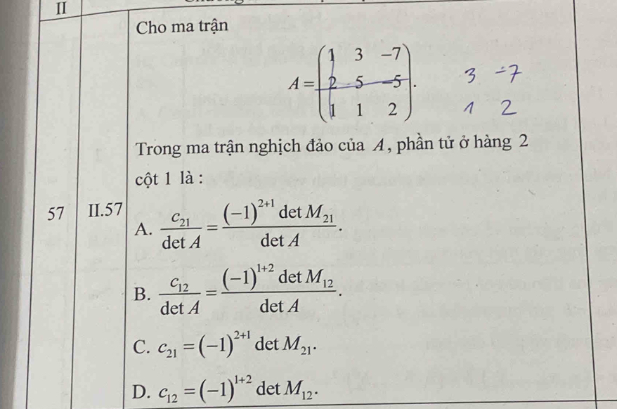 Cho ma trận
A=beginpmatrix 1&3&-7 2&5&-5 1&1&2endpmatrix. 
Trong ma trận nghịch đảo của A, phần tử ở hàng 2
cột 1 là :
57 II.57
A. frac c_21detA=frac (-1)^2+1detM_21detA.
B. frac c_12detA=frac (-1)^1+2detM_12detA.
C. c_21=(-1)^2+1 det M_21.
D. c_12=(-1)^1+2 det M_12.