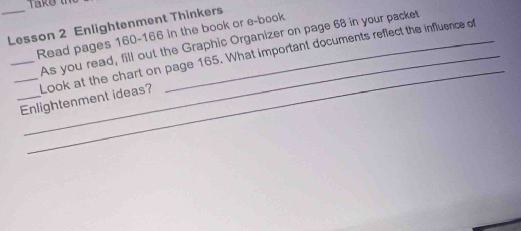 Lesson 2 Enlightenment Thinkers 
Read pages 160 - 166 in the book or e-book 
_As you read, fill out the Graphic Organizer on page 68 in your packet 
_ 
_Look at the chart on page 165. What important documents reflect the influence of 
_Enlightenment ideas?