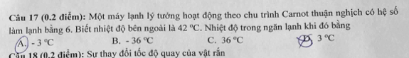 Một máy lạnh lý tưởng hoạt động theo chu trình Carnot thuận nghịch có hệ số
làm lạnh bằng 6. Biết nhiệt độ bên ngoài là 42°C. Nhiệt độ trong ngăn lạnh khi đó bằng
A -3°C B. -36°C C. 36°C D 3°C
Cầu 18 (0.2 điểm): Sự thay đổi tốc độ quay của vật rấn