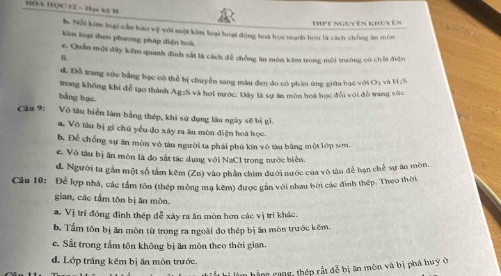 HOA HQC 12 —Học kỳ H
ThPt nguy ên khuy ên
h. Nổi kim loại cần bão vệ với một kim loại hoạt động hoá học mạnh hơn là cách chống ăn mòn
kim loại theo phương pháp điện hoá.
c. Quần một đây kẽm quanh đinh sắt là cách để chồng ăn mòn kêm trong môi trường có chất điện
li.
đ. Đồ trang sức bằng bạc có thể bị chuyển sang màu đen do có phán ứng giữa bạc với O_2 và H_2S
trong không khí để tạo thành Ag2S và hơi nước. Đây là sự ăn mòn hoá học đổi với đồ trang sức
bằng bạc.
Cầu 9: Vỏ tàu biển làm bằng thép, khi sử dụng lâu ngày sẽ bị gi.
a. Vô tàu bị gì chủ yếu do xảy ra ăn mòn điện hoá học.
b. Để chống sự ăn mòn vỏ tàu người ta phải phủ kín vô tàu bằng một lớp sơn.
c. Vỏ tàu bị ăn mòn là do sắt tác dụng với NaCl trong nước biển.
d. Người ta gắn một số tấm kẽm (Zn) vào phần chìm dưới nước của vô tàu để hạn chế sự ăn mòn
Câu 10: Để lợp nhà, các tấm tôn (thép mỏng ma kẽm) được gắn với nhau bởi các đinh thép. Theo thời
gian, các tấm tôn bịăn mòn.
a. Vị trí đóng đinh thép dễ xảy ra ăn mòn hơn các vị trí khác.
b. Tấm tôn bị ăn mòn từ trong ra ngoài do thép bị ăn mòn trước kẽm.
c. Sắt trong tấm tôn không bị ăn mòn theo thời gian.
d. Lớp tráng kẽm bị ăn mòn trước.
hằng gang, thép rất dễ bị ăn mòn và bị phá huỷ ở