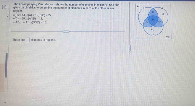 The accompanying Venn diagram shows the number of elements in region V. Use the 
given cardinalities to determine the number of elements in each of the other seven 
regions.
n(U)=44, n(A)=19, n(B)=27,
n(C)=25, n(A∩ B)=12,
n(A∩ C)=11, n(B∩ C)=13
There are □ elem onts in region I.