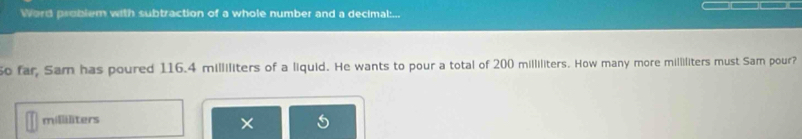 Word problem with subtraction of a whole number and a decimal:... 
o far, Sam has poured 116.4 milliliters of a liquid. He wants to pour a total of 200 milliliters. How many more milliliters must Sam pour?
milliliters
×