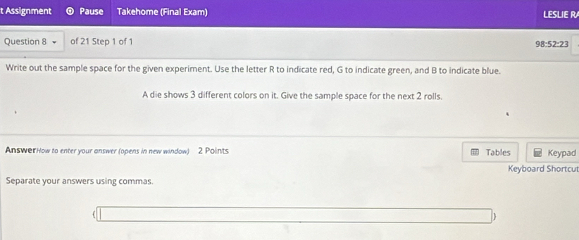 Assignment Pause Takehome (Final Exam) LESLIE R 
Question 8 of 21 Step 1 of 1
98:52:23
Write out the sample space for the given experiment. Use the letter R to indicate red, G to indicate green, and B to indicate blue. 
A die shows 3 different colors on it. Give the sample space for the next 2 rolls. 
AnswerHow to enter your answer (opens in new window) 2 Points Tables Keypad 
Keyboard Shortcu 
Separate your answers using commas.