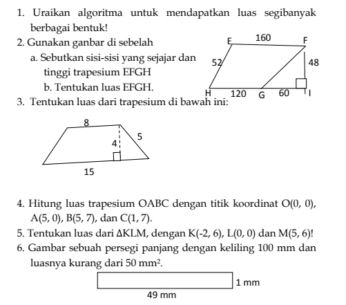 Uraikan algoritma untuk mendapatkan luas segibanyak 
berbagai bentuk! 
2. Gunakan ganbar di sebelah 
a. Sebutkan sisi-sisi yang sejajar dan 
tinggi trapesium EFGH
b. Tentukan luas EFGH. 
3. Tentukan luas dari trapesium di bawah ini: 
4. Hitung luas trapesium OABC dengan titik koordinat O(0,0),
A(5,0), B(5,7) , dan C(1,7). 
5. Tentukan luas dari △ KLM , dengan K(-2,6), L(0,0) dan M(5,6)!
6. Gambar sebuah persegi panjang dengan keliling 100 mm dan 
luasnya kurang dari 50mm^2.
1 mm
49 mm