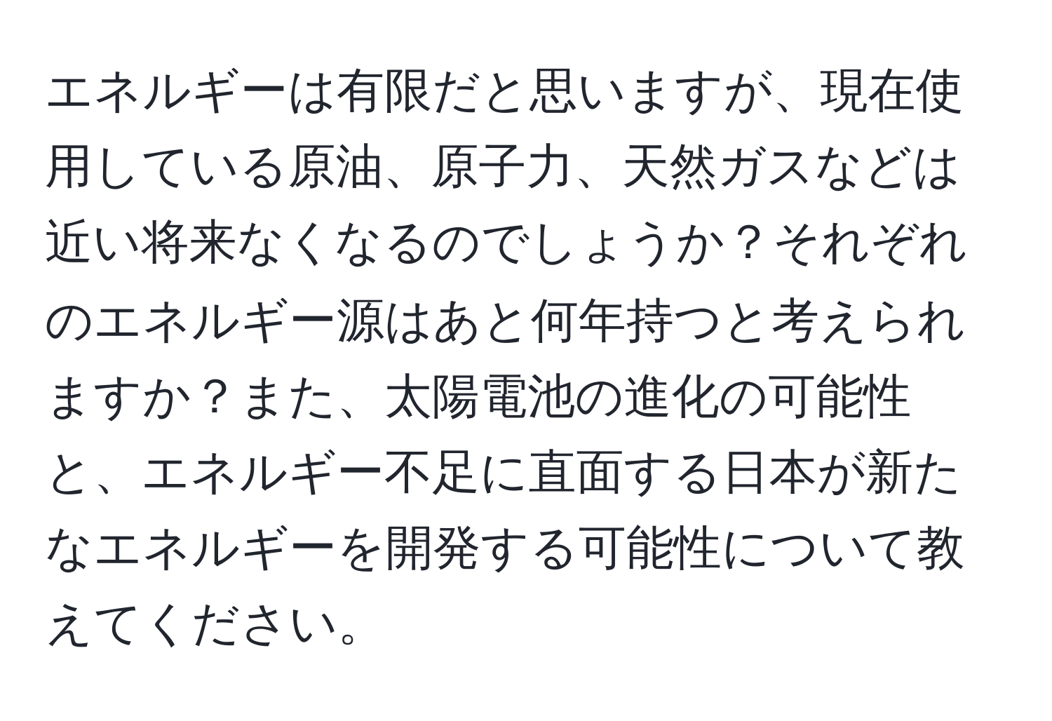 エネルギーは有限だと思いますが、現在使用している原油、原子力、天然ガスなどは近い将来なくなるのでしょうか？それぞれのエネルギー源はあと何年持つと考えられますか？また、太陽電池の進化の可能性と、エネルギー不足に直面する日本が新たなエネルギーを開発する可能性について教えてください。