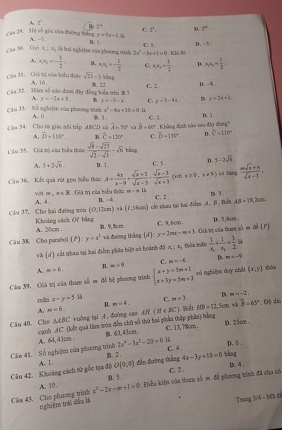 A. 2^7.
B. 2^(12).
C. 2^9. D. 2^(60).
Câu 29. Hệ số góc của đường thẳng y=5x-11
A. −1. B. 1. C. 5 . D. -5 .
Câu 30. Gọi x_1;x_2 là hai nghiệm của phương trình 2x^2-3x+1=0. Khi đó
A. x_1x_2=- 3/2 . B. x_1x_2=- 1/2 . C. x_1x_2= 3/2 . D. x_1x_2= 1/2 .
Câu 31. Giá trị của biểu thức sqrt(25)-3 bǎng
A. 16 . B. 22 . D. -8 .
C. 2 .
Câu 32. Hàm số nào dưới đây đồng biến trên R  ?
A. y=-2x+3. B. y=-3-x. C. y=3-4x. D. y=2x+1.
Câu 33. Số nghiệm của phương trình x^2-6x+10=0 là
A. 0 . B. 3 . C. 2 . D. 1.
Câu 34. Cho tứ giác nội tiếp ABCD có hat A=70° và widehat B=60°. Khẳng định nào sau đây đúng?
A. widehat D=110°. B. widehat C=120°. C. widehat D=130°. D. hat C=110°.
Câu 35. Giá trị của biểu thức  (sqrt(8)-sqrt(27))/sqrt(2)-sqrt(3) -sqrt(6)bing
D. 5-2sqrt(6).
A. 5+2sqrt(6). B. 1. C. 5 .
Câu 36. Kết quả rút gọn biểu thức A= 4x/x-9 + (sqrt(x)+3)/sqrt(x)-3 - (sqrt(x)-3)/sqrt(x)+3  (với x≥ 0;x!= 9) có dạng  (msqrt(x)+n)/sqrt(x)-3 ,
với m , n∈ R. Giá trị của biểu thức m-n là D. 3 .
A. 4 . B. -4 . C. 2 .
Câu 37. Cho hai đường tròn (0;12cm) và (I;16cm) cắt nhau tại hai điểm A, B. Biết AB=19,2cm.
Khoảng cách OI bằng D. 5,6cm .
A. 20cm . B. 9, 8cm . C. 9,6cm .
Câu 38. Cho parabol (P) : y=x^2 và đường thẳng (d): y=2mx-m+3. Giá trị của tham số m đề (P)
và (d) cắt nhau tại hai điểm phân biệt có hoành độ x_1;x_2 thỏa mãn frac 1x_1+frac 1x_2= 3/2  là
C. m=-6. D. m=-9.
B. m=9.
A. m=6.
Câu 39. Giá trị của tham số m đề hệ phương trình beginarrayl x+y=5m+1 x+3y=5m+3endarray. có nghiệm duy nhất (x;y) thỏa
mãn x-y=5 là
D. m=-2.
A. m=6. B. m=4. C. m=3.
Câu 40. Cho △ ABC vuông tại A, đường cao AH(H∈ BC) ). Biết HB=12,5cm và widehat B=65°. Độ dài
cạnh AC (kết quả làm tròn đến chữ số thứ hai phần thập phân) bằng
A. 64, 4 1cm . B. 63,43cm . C. 13, 78cm . D. 25cm .
C. 4 .
Câu 41. Số nghiệm của phương trình 2x^4-3x^2-20=0 là
D. 0 .
B. 2 .
A. 1.
D. 4 .
Câu 42. Khoảng cách từ gốc tọa độ O(0;0) đến đường thẳng 4x-3y+10=0 bằng
C. 2 .
B. 5 .
Câu 43. Cho phương trình x^2-2x-m+1=0. Điều kiện của tham số m đề phương trình đã cho có
A. 10 .
nghiệm trái dấu là
Trang 3/4 - Mã đề