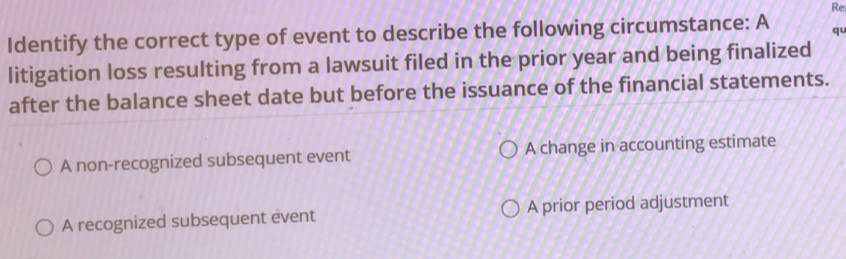 Re
Identify the correct type of event to describe the following circumstance: A qu
litigation loss resulting from a lawsuit filed in the prior year and being finalized
after the balance sheet date but before the issuance of the financial statements.
A non-recognized subsequent event A change in accounting estimate
A recognized subsequent event A prior period adjustment