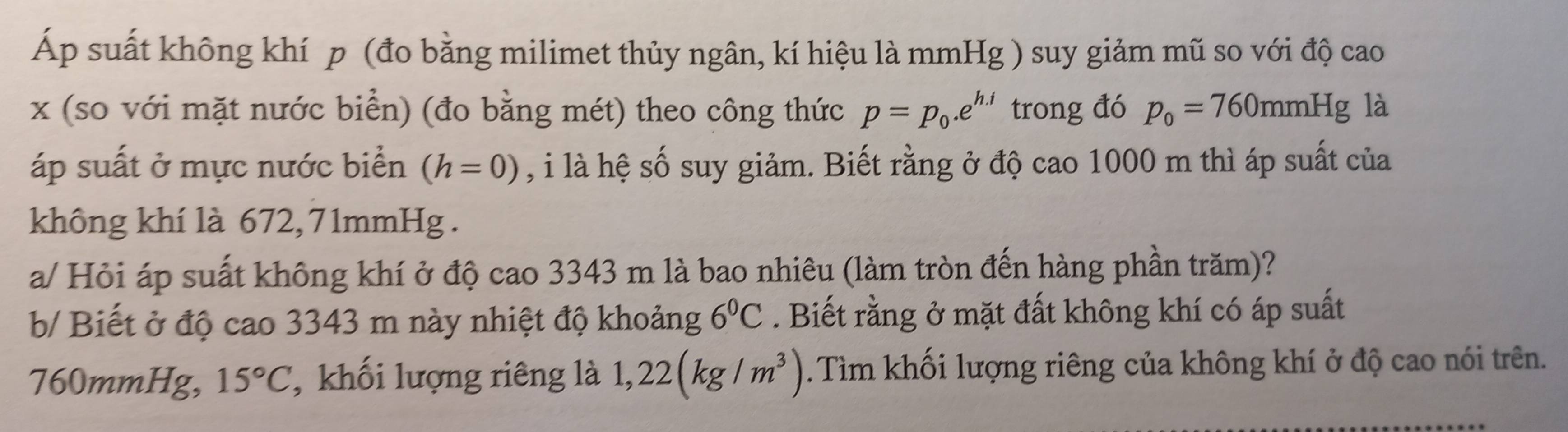 Áp suất không khí p (đo bằng milimet thủy ngân, kí hiệu là mmHg ) suy giảm mũ so với độ cao
x (so với mặt nước biển) (đo bằng mét) theo công thức p=p_0.e^(h.i) trong đó p_0=760mmHg là 
áp suất ở mực nước biển (h=0) , i là hệ số suy giảm. Biết rằng ở độ cao 1000 m thì áp suất của 
không khí là 672, 71mmHg. 
a/ Hỏi áp suất không khí ở độ cao 3343 m là bao nhiêu (làm tròn đến hàng phần trăm)? 
b/ Biết ở độ cao 3343 m này nhiệt độ khoảng 6°C. Biết rằng ở mặt đất không khí có áp suất
760mmHg, 15°C , khối lượng riêng là 1,22(kg/m^3). Tìm khối lượng riêng của không khí ở độ cao nói trên.