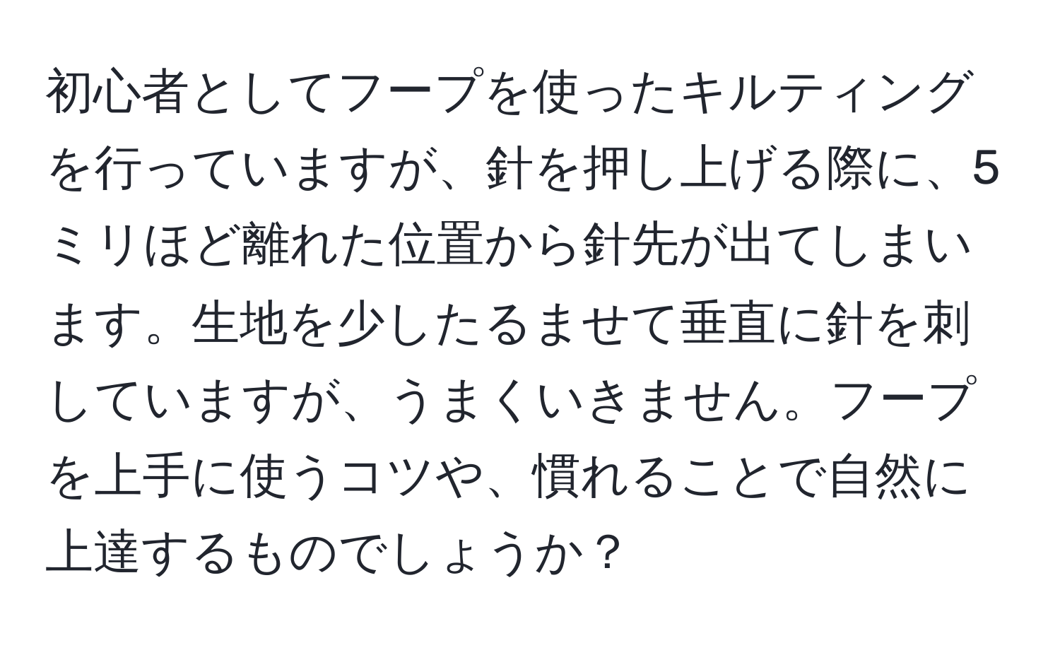 初心者としてフープを使ったキルティングを行っていますが、針を押し上げる際に、5ミリほど離れた位置から針先が出てしまいます。生地を少したるませて垂直に針を刺していますが、うまくいきません。フープを上手に使うコツや、慣れることで自然に上達するものでしょうか？