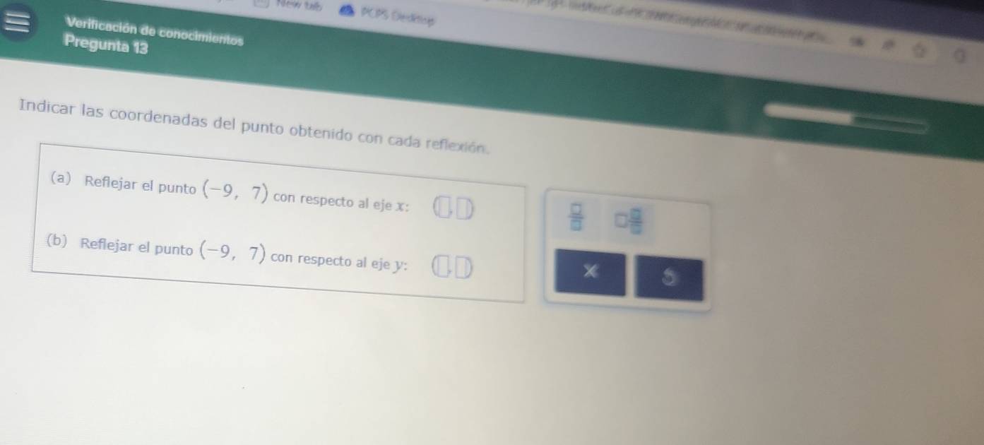 New tb 
PCPS Decktiop 

Verificación de conocimientos 
Pregunta 13 
Indicar las coordenadas del punto obtenido con cada reflexión. 
(a) Reflejar el punto (-9,7) con respecto al eje x :
 □ /□   □  □ /□  
(b) Reflejar el punto (-9,7) con respecto al eje y : 
* 5