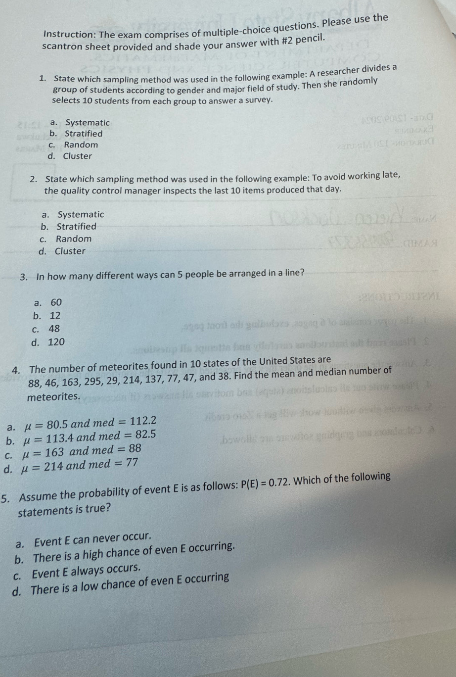 Instruction: The exam comprises of multiple-choice questions. Please use the
scantron sheet provided and shade your answer with #2 pencil.
1. State which sampling method was used in the following example: A researcher divides a
group of students according to gender and major field of study. Then she randomly
selects 10 students from each group to answer a survey.
a. Systematic
b. Stratified
c. Random
d. Cluster
2. State which sampling method was used in the following example: To avoid working late,
the quality control manager inspects the last 10 items produced that day.
a. Systematic
b. Stratified
c. Random
d. Cluster
3. In how many different ways can 5 people be arranged in a line?
a. 60
b. 12
c. 48
d. 120
4. The number of meteorites found in 10 states of the United States are
88, 46, 163, 295, 29, 214, 137, 77, 47, and 38. Find the mean and median number of
meteorites.
a. mu =80.5 and med=112.2
b. mu =113.4 and med=82.5
C. mu =163 and med=88
d. mu =214 and med=77
5. Assume the probability of event E is as follows: P(E)=0.72. Which of the following
statements is true?
a. Event E can never occur.
b. There is a high chance of even E occurring.
c. Event E always occurs.
d. There is a low chance of even E occurring