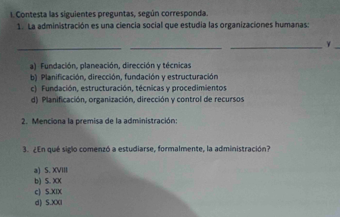 Contesta las siguientes preguntas, según corresponda.
1. La administración es una ciencia social que estudia las organizaciones humanas:
__
__Y
a) Fundación, planeación, dirección y técnicas
b) Planificación, dirección, fundación y estructuración
c) Fundación, estructuración, técnicas y procedimientos
d) Planificación, organización, dirección y control de recursos
2. Menciona la premisa de la administración:
3. ¿En qué siglo comenzó a estudiarse, formalmente, la administración?
a) S. XVIII
b) S. XX
c) S.XIX
d) S.XXI