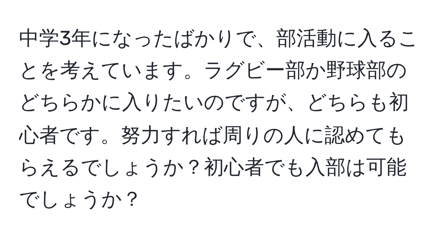 中学3年になったばかりで、部活動に入ることを考えています。ラグビー部か野球部のどちらかに入りたいのですが、どちらも初心者です。努力すれば周りの人に認めてもらえるでしょうか？初心者でも入部は可能でしょうか？