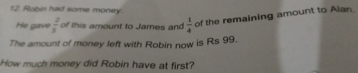 Robin had some money. 
He gave  2/5  of this amount to James and  1/4  of the remaining amount to Alan. 
The amount of money left with Robin now is Rs 99. 
How much money did Robin have at first?