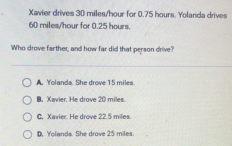 Xavier drives 30 miles/hour for 0.75 hours. Yolanda drives
60 miles/hour for 0.25 hours.
Who drove farther, and how far did that person drive?
A. Yolanda. She drove 15 miles.
B. Xavier. He drove 20 miles.
C. Xavier. He drove 22.5 miles.
D. Yolanda. She drove 25 miles.