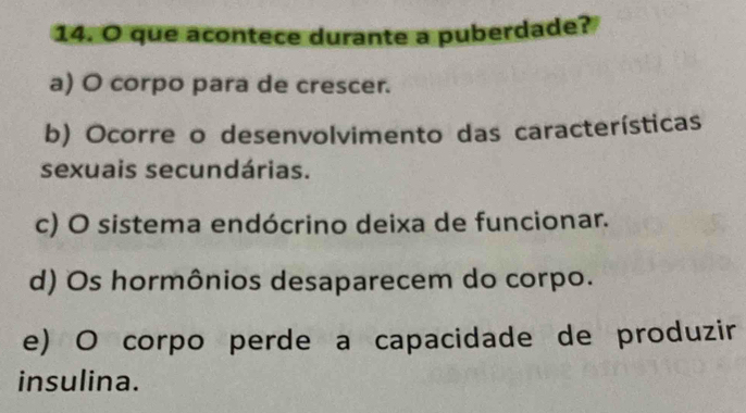 que acontece durante a puberdade?
a) O corpo para de crescer.
b) Ocorre o desenvolvimento das características
sexuais secundárias.
c) O sistema endócrino deixa de funcionar.
d) Os hormônios desaparecem do corpo.
e) O corpo perde a capacidade de produzir
insulina.