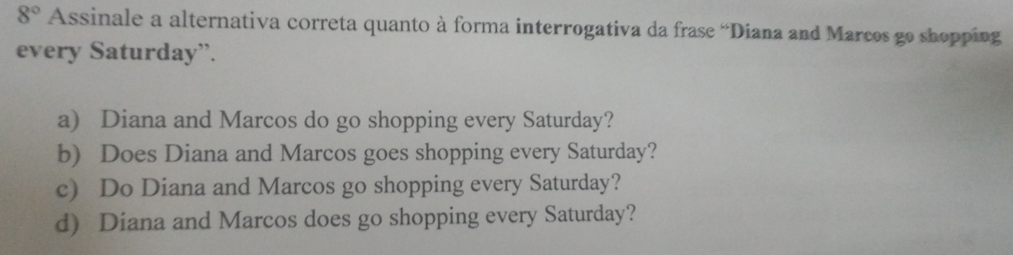 8° Assinale a alternativa correta quanto à forma interrogativa da frase “Diana and Marcos go shopping
every Saturday”.
a) Diana and Marcos do go shopping every Saturday?
b) Does Diana and Marcos goes shopping every Saturday?
c) Do Diana and Marcos go shopping every Saturday?
d) Diana and Marcos does go shopping every Saturday?