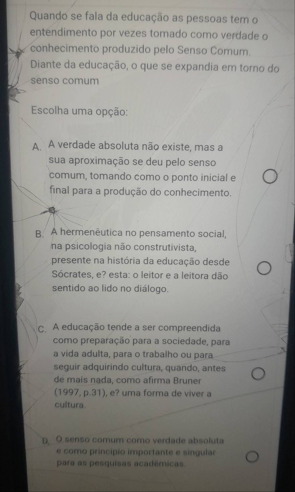 Quando se fala da educação as pessoas tem o
entendimento por vezes tomado como verdade o
conhecimento produzido pelo Senso Comum.
Diante da educação, o que se expandia em torno do
senso comum
Escolha uma opção:
A. A verdade absoluta não existe, mas a
sua aproximação se deu pelo senso
comum, tomando como o ponto inicial e
final para a produção do conhecimento.
B. A hermenêutica no pensamento social,
na psicologia não construtivista,
presente na história da educação desde
Sócrates, e? esta: o leitor e a leitora dão
sentido ao lido no diálogo.
C. A educação tende a ser compreendida
como preparação para a sociedade, para
a vida adulta, para o trabalho ou para
seguir adquirindo cultura, quando, antes
de mais nada, como afirma Bruner
(1997, p.31), e? uma forma de viver a
cultura.
D O senso comum como verdade absoluta
e como principio importante e singular
para as pesquisas acadêmicas.