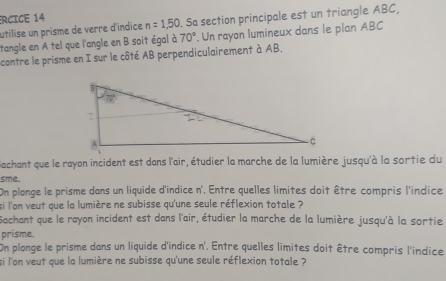 ÉRCICE 14
utilise un prisme de verre d'indice n=1,50. Sa section principale est un triangle ABC,
tangle en A tel que l'angle en B soit égal à 70°. Un rayon lumineux dans le plan ABC
contre le prisme en I sur le côté AB perpendiculairement à AB.
Gachant que le rayon incident est dans l'air, étudier la marche de la lumière jusqu'à la sortie du
sme.
On plonge le prisme dans un liquide d'indice n'. Entre quelles limites doit être compris l'indice
si l'on veut que la lumière ne subisse qu'une seule réflexion totale ?
Sachant que le rayon incident est dans l'air, étudier la marche de la lumière jusqu'à la sortie
prisme.
On plonge le prisme dans un liquide d'indice n'. Entre quelles limites doit être compris l'indice
si l'on veut que la lumière ne subisse qu'une seule réflexion totale ?