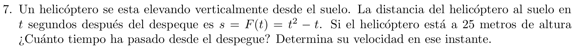 Un helicóptero se esta elevando verticalmente desde el suelo. La distancia del helicóptero al suelo en 
t segundos después del despeque es s=F(t)=t^2-t. Si el helicóptero está a 25 metros de altura 
¿Cuánto tiempo ha pasado desde el despegue? Determina su velocidad en ese instante.