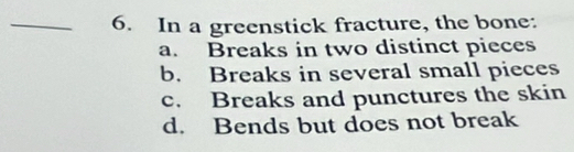 In a greenstick fracture, the bone:
a. Breaks in two distinct pieces
b. Breaks in several small pieces
c. Breaks and punctures the skin
d. Bends but does not break