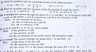 Find the gradient and the y-intercept of each of the following lines : 
(i) 5x-10y=3 (ii)  x/6 + y/9 =1 (iii) x+4=0 (6) y=6
19. Find the gradient and the equation of the line passing through the points : 
(i) A(-2,1) and B(3,-4);
B(2,-3); 
13. A straight line passes through the points P(-1,4) (ii) A(4,-2) and Q(5,-2) and . It intersects x-axis and
v -axis at the points A and B respectively and M is the mid-point of AB. 
Find : (i) the equation of the line 
(i) the co-ordinates of A and B; 
(i) the co-ordinates of M.
A(2,3) and B(-2,5) are two given points. 
1 4. Find : the gradient of AB; 
(i) the equation of AB; 
(i) the co-ordinates of the point, where AB intersects x-axis. 
5. A straight line passes through the points A(2,-4) and B(5,-2). 
Find : (i) the slope of the line AB; 
(☆) the equation of the line AB; 
(iii) the value of k, if AB passes through the point P(k+3,k-4).
B(7,-2) and C(-2,-1) are the vertices of a△ ABC , write down the