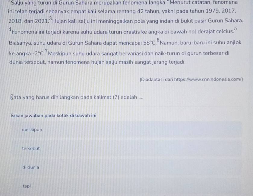 Salju yang turun di Gurun Sahara merupakan fenomena langka.“Menurut catatan, fenomena
ini telah terjadi sebanyak empat kali selama rentang 42 tahun, yakni pada tahun 1979, 2017,
2018, dan 2021.^3 Hujan kali salju ini meninggalkan pola yang indah di bukit pasir Gurun Sahara.
5
Fenomena ini terjadi karena suhu udara turun drastis ke angka di bawah nol derajat celcius.
Biasanya, suhu udara di Gurun Sahara dapat mencapai 58°C.^6 Namun, baru-baru ini suhu anjlok
ke angka -2°C.” Meskipun suhu udara sangat bervariasi dan naik-turun di gurun terbesar di
dunia tersebut, namun fenomena hujan salju masih sangat jarang terjadi.
(Diadaptasi dari https://www.cnnindonesia.com/)
₹ata yang harus dihilangkan pada kalimat (7) adalah ....
Isikan jawaban pada kotak di bawah ini
meskipun
tersebut
di dunia
tapi