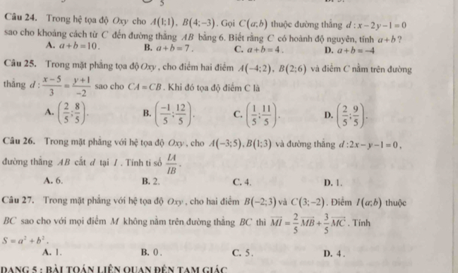 Trong hệ tọa độ Oxy cho A(1;1),B(4;-3). Gọi C(a;b) thuộc đường thắng d:x-2y-1=0
sao cho khoảng cách từ C đến đường thằng AB bằng 6. Biết rằng C có hoành độ nguyên, tính a+b ?
A. a+b=10. B. a+b=7. C. a+b=4. D. a+b=-4
Câu 25. Trong mặt phẳng tọa độ Oxy , cho điểm hai điểm A(-4;2),B(2;6) và điểm C nằm trên đường
thẳng d :  (x-5)/3 = (y+1)/-2  sao cho CA=CB. Khi đó tọa độ điểm C là
A. ( 2/5 ; 8/5 ). B. ( (-1)/5 ; 12/5 ). C. ( 1/5 : 11/5 ). D. ( 2/5 ; 9/5 ).
Câu 26. Trong mặt phẳng với hệ tọa độ Oxy , cho A(-3;5),B(1;3) và đường thǎng d:2x-y-1=0,
đường thắng AB cắt đ tại / . Tính ti số  LA/IB .
A. 6. B. 2. C. 4. D. 1.
Câu 27. Trong mặt phẳng với hệ tọa độ 6  , cho hai điểm 0^(xy) B(-2;3) và C(3;-2). Điểm I(a;b) thuộc
BC sao cho với mọi điểm M không nằm trên đường thẳng BC thì vector MI= 2/5 vector MB+ 3/5 vector MC. Tính
S=a^2+b^2.
A. 1. B. 0 . C. 5 . D. 4 .
dang 5 : bài toán liên quan đên tam giác