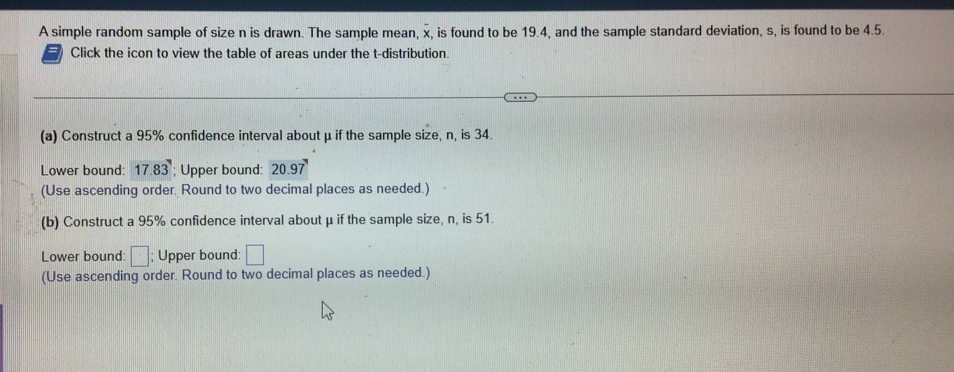 A simple random sample of size n is drawn. The sample mean, x, is found to be 19.4, and the sample standard deviation, s, is found to be 4.5. 
Click the icon to view the table of areas under the t-distribution. 
(a) Construct a 95% confidence interval about μ if the sample size, n, is 34. 
Lower bound: 17.83; Upper bound: 20.97
(Use ascending order. Round to two decimal places as needed.) 
(b) Construct a 95% confidence interval about μ if the sample size, n, is 51. 
Lower bound: □ Upper bound: □ 
(Use ascending order. Round to two decimal places as needed.)