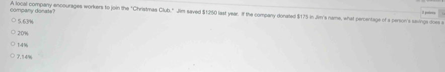 A local company encourages workers to join the "Christmas Club." Jim saved $1250 last year. If the company donated $175 in Jim's name, what percentage of a person's savings does a 2 points
company donate?
5.63%
20%
14%
7.14%