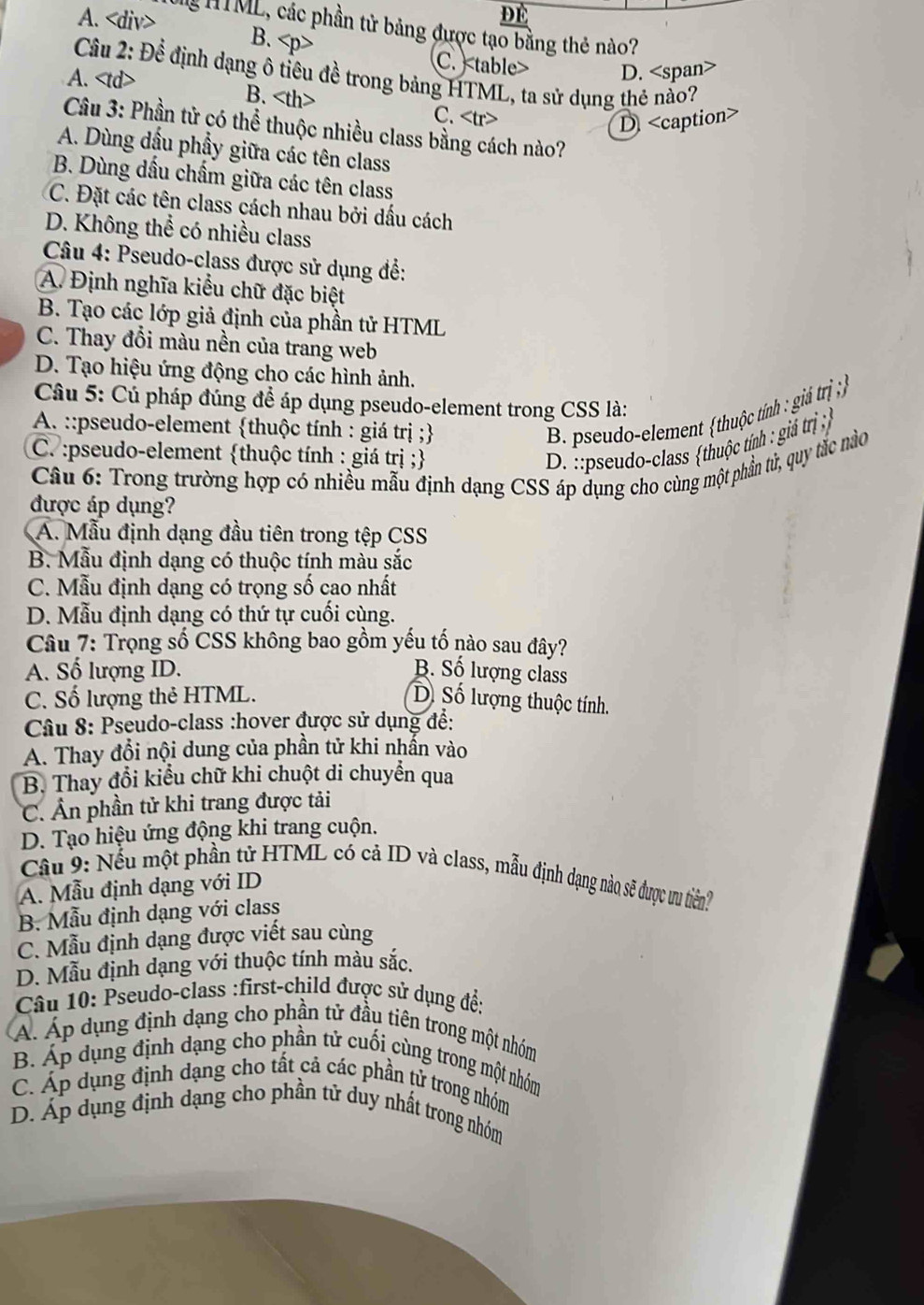 A. B.
M HTML, các phần tử bảng được tạo bằng thẻ nào?
C. D.
Câu 2: Để định dạng ô tiêu đề trong bảng HTML, ta sử dụng thẻ nảo?
A. B. C.
D
Câu 3: Phần tử có thể thuộc nhiều class bằng cách nào?
A. Dùng dầu phẩy giữa các tên class
B. Dùng dấu chấm giữa các tên class
C. Đặt các tên class cách nhau bởi dấu cách
D. Không thể có nhiều class
Câu 4: Pseudo-class được sử dụng để:
A. Định nghĩa kiểu chữ đặc biệt
B. Tạo các lớp giả định của phần tử HTML
C. Thay đổi màu nền của trang web
D. Tạo hiệu ứng động cho các hình ảnh.
Câu 5: Cú pháp đúng để áp dụng pseudo-element trong CSS là:
A. ::pseudo-element thuộc tính : giá trị ;
B. pseudo-element thuộc tính : giả trị ;
C. :pseudo-element thuộc tính : giá trị ;
D. :pseudo-class thuộc tính : giả trị 
Câu 6: Trong trường hợp có nhiều mẫu định dạng CSS áp dụng cho cùng một phần tử, quy tắc nào
được áp dụng?
A. Mẫu định dạng đầu tiên trong tệp CSS
B. Mẫu định dạng có thuộc tính màu sắc
C. Mẫu định dạng có trọng số cao nhất
D. Mẫu định dạng có thứ tự cuối cùng.
Câu 7: Trọng số CSS không bao gồm yếu tố nào sau đây?
A. Số lượng ID. B. Số lượng class
C. Số lượng thẻ HTML. Dồ Số lượng thuộc tính.
Câu 8: Pseudo-class :hover được sử dụng đề:
A. Thay đổi nội dung của phần tử khi nhẫn vào
B. Thay đổi kiểu chữ khi chuột di chuyển qua
C. Ân phần tử khi trang được tải
D. Tạo hiệu ứng động khi trang cuộn.
Cầu 9: Nếu một phần tử HTML có cả ID và class, mẫu định dạng nào sẽ được ưu tiên?
A. Mẫu định dạng với ID
B. Mẫu định dạng với class
C. Mẫu định dạng được viết sau cùng
D. Mẫu định dạng với thuộc tính màu sắc.
Câu 10: Pseudo-class :first-child được sử dụng đề:
Á. Áp dụng định dạng cho phần tử đầu tiên trong một nhóm
B. Áp dụng định dạng cho phần tử cuối cùng trong một nhóm
C. Áp dụng định dạng cho tất cả các phần tử trong nhóm
D. Áp dụng định dạng cho phần tử duy nhất trong nhóm