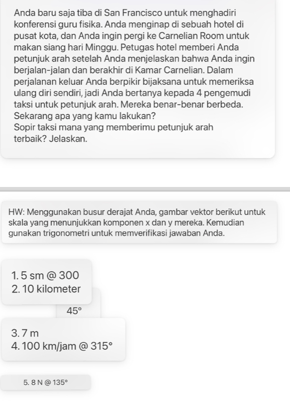 Anda baru saja tiba di San Francisco untuk menghadiri 
konferensi guru fisika. Anda menginap di sebuah hotel di 
pusat kota, dan Anda ingin pergi ke Carnelian Room untuk 
makan siang hari Minggu. Petugas hotel memberi Anda 
petunjuk arah setelah Anda menjelaskan bahwa Anda ingin 
berjalan-jalan dan berakhir di Kamar Carnelian. Dalam 
perjalanan keluar Anda berpikir bijaksana untuk memeriksa 
ulang diri sendiri, jadi Anda bertanya kepada 4 pengemudi 
taksi untuk petunjuk arah. Mereka benar-benar berbeda. 
Sekarang apa yang kamu lakukan? 
Sopir taksi mana yang memberimu petunjuk arah 
terbaik? Jelaskan. 
HW: Menggunakan busur derajat Anda, gambar vektor berikut untuk 
skala yang menunjukkan komponen x dan y mereka. Kemudian 
gunakan trigonometri untuk memverifikasi jawaban Anda.
1. 5 sm @ 3 00
2. 10 kilometer
45°
3. 7 m
4. 100 km/jam @ 315°
5. 8N @ 135°