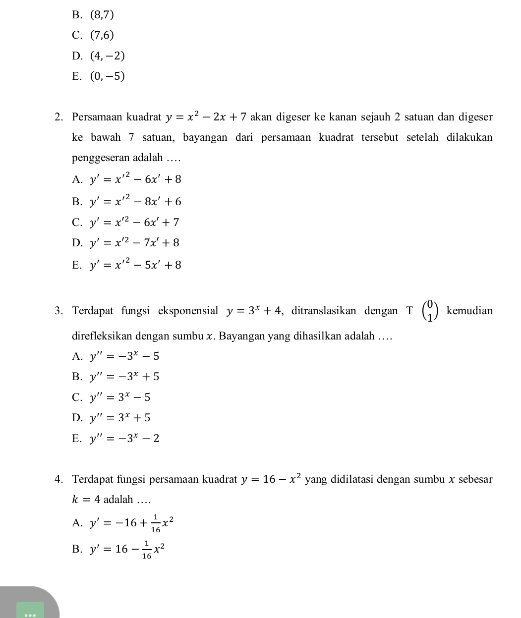 B. (8,7)
C. (7,6)
D. (4,-2)
E. (0,-5)
2. Persamaan kuadrat y=x^2-2x+7 akan digeser ke kanan sejauh 2 satuan dan digeser
ke bawah 7 satuan, bayangan dari persamaan kuadrat tersebut setelah dilakukan
penggeseran adalah …
A. y'=x'^2-6x'+8
B. y'=x'^2-8x'+6
C. y'=x'^2-6x'+7
D. y'=x'^2-7x'+8
E. y'=x'^2-5x'+8
3. Terdapat fungsi eksponensial y=3^x+4 , ditranslasikan dengan Tbeginpmatrix 0 1endpmatrix kemudian
direfleksikan dengan sumbu x. Bayangan yang dihasilkan adalah ….
A. y''=-3^x-5
B. y''=-3^x+5
C. y''=3^x-5
D. y''=3^x+5
E. y''=-3^x-2
4. Terdapat fungsi persamaan kuadrat y=16-x^2 yang didilatasi dengan sumbu x sebesar
k=4 adalah …
A. y'=-16+ 1/16 x^2
B. y'=16- 1/16 x^2