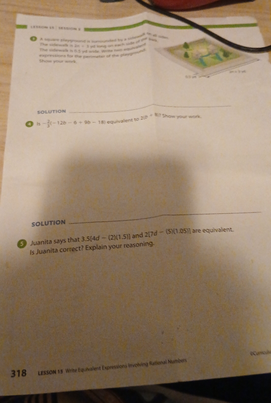 ● A square pleytroand i sumunded by a sideretae b 
a 
The sidewalk in 2n+3 yd long on each side of sh Does 
Tve sidewelk is a. 5 vid wide wrime two equhsle! 
Show your work. expressions for the perimeter of the playground 
2“ 4 
, 
SOLUTION 
_ 
4 is - 2/3 (-12b-6+9b-18) equivalent to 2(b+8)? Show your work. 
SOLUTION 
_ 
3) Juanita says that 3.5[4d-(2)(1.5)] and 2[7d-(5)(1.05)] are equivalent. 
Is Juanita correct? Explain your reasoning. 
318 LessoN 15 Write Equivalent Expressions involving Rational Numbers O Curricula