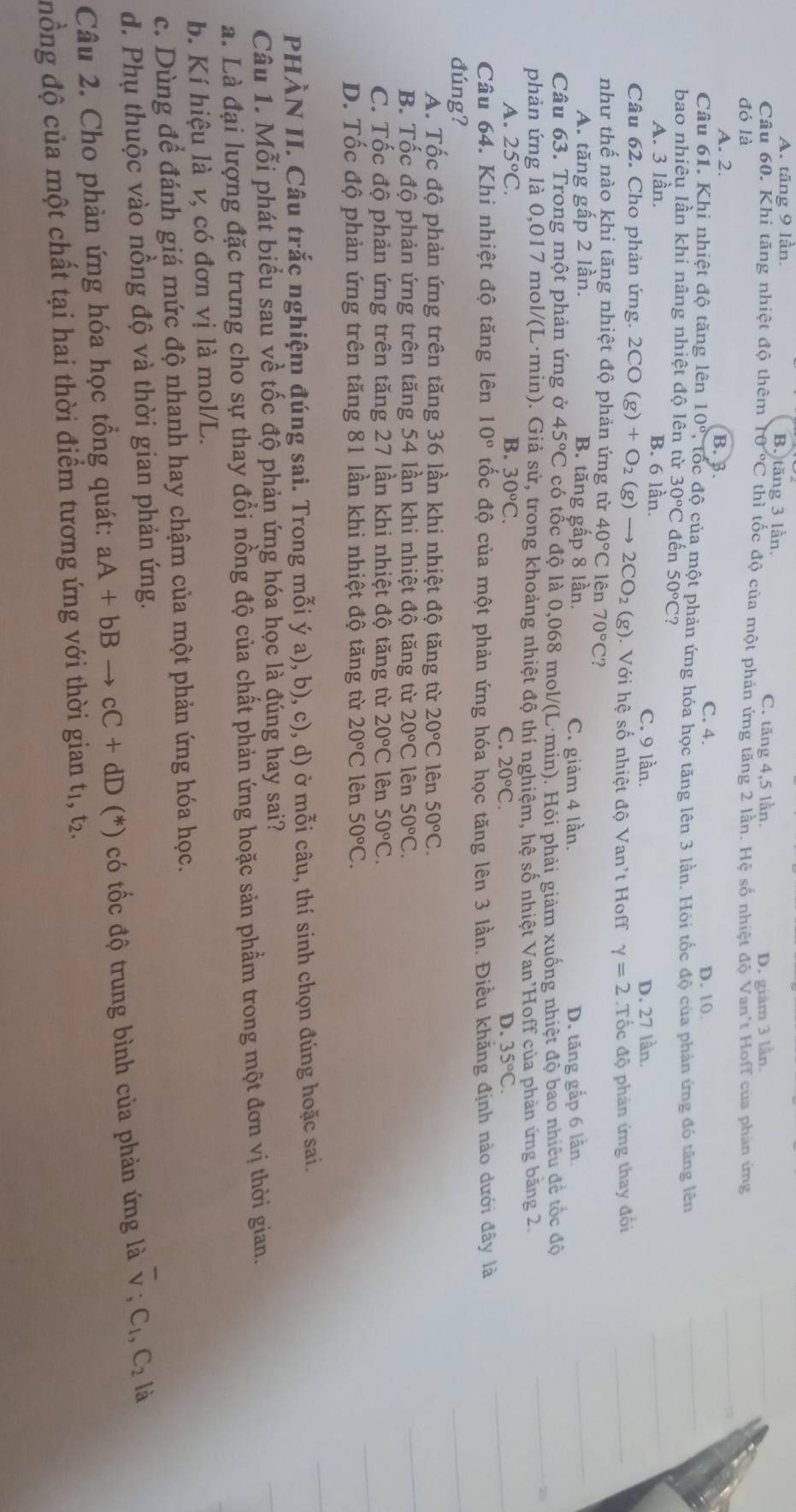 A. tăng 9 lần. B. tăng 3 lần.
C. tăng 4,5 lần.
đó là D. giám 3 lần.
Câu 60. Khi tăng nhiệt độ thêm 0°C thì tốc độ của một phản ứng tăng 2 lần. Hệ số nhiệt độ Van't Hoff của phản ứng
A. 2. B. 3. C. 4.
D. 10.
Câu 61. Khi nhiệt độ tăng lên 10° , tốc độ của một phản ứng hóa học tăng lên 3 lần. Hỏi tốc độ của phản ứng đó tăng lên
bao nhiêu lần khi nâng nhiệt độ lên từ 30°C đến 50°C?
A. 3 lần. B. 6 lần. C. 9 lần. D. 27 lần.
Câu 62. Cho phản ứng. 2CO(g)+O_2(g)to 2CO_2(g). Với hệ số nhiệt độ Van't Hoff gamma =2
như thế nào khi tăng nhiệt độ phản ứng từ 40°Clhat en70°C?.Tốc độ phản ứng thay đổi
A. tăng gấp 2 lần. B. tăng gấp 8 lần.
C. giảm 4 lần. D. tăng gấp 6 lần.
Câu 63. Trong một phản ứng ở 45°C có tốc độ là 0,068 mol/(L·min). Hỏi phải giảm xuống nhiệt độ bao nhiều để tốc độ
phản ứng là 0,017 mol/(L·min). Giả sử, trong khoảng nhiệt độ thí nghiệm, hệ số nhiệt Van'Hoff của phản ứng băng 2
A. 25°C. B. 30°C. D. 35°C.
C. 20°C.
Câu 64. Khi nhiệt độ tăng lên 10° ốc độ của một phản ứng hóa học tăng lên 3 lần. Điều khằng định nào dưới đây là
đúng?
Á. Tốc độ phản ứng trên tăng 36 lần khi nhiệt độ tăng từ 20°C lên 50°C.
B. Tốc độ phản ứng trên tăng 54 lần khi nhiệt độ tăng từ 20°C lên 50°C.
C. Tốc độ phản ứng trên tăng 27 lần khi nhiệt độ tăng từ 20°C lên 50°C.
D. Tốc độ phản ứng trên tăng 81 lần khi nhiệt độ tăng từ 20°C lên 50°C.
PHÀN II. Câu trắc nghiệm đúng sai. Trong mỗi ý a), b), c), d) ở mỗi câu, thí sinh chọn đúng hoặc sai.
Câu 1. Mỗi phát biểu sau về tốc độ phản ứng hóa học là đúng hay sai?
a. Là đại lượng đặc trưng cho sự thay đồi nồng độ của chất phản ứng hoặc sản phẩm trong một đơn vị thời gian.
b. Kí hiệu là v, có đơn vị là mol/L.
c. Dùng để đánh giá mức độ nhanh hay chậm của một phản ứng hóa học.
d. Phụ thuộc vào nồng độ và thời gian phản ứng.
Câu 2. Cho phản ứng hóa học tổng quát: aA+bBto cC+dD(*) có tốc độ trung bình của phản ứng là overline v,C_1,C_2 là
đồng độ của một chất tại hai thời điểm tương ứng với thời gian t1, t2.