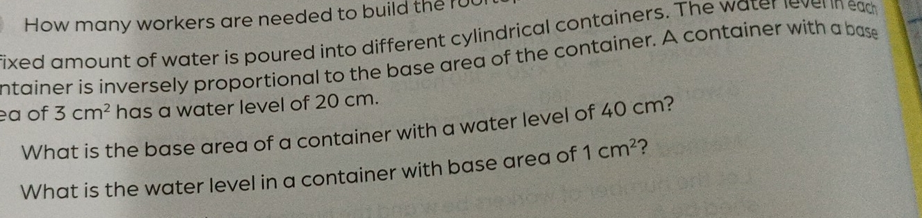 How many workers are needed to build the ru 
fixed amount of water is poured into different cylindrical containers. The water lever n ead 
ntainer is inversely proportional to the base area of the container. A container with a base 
ea of 3cm^2 has a water level of 20 cm. 
What is the base area of a container with a water level of 40 cm? 
What is the water level in a container with base area of 1cm^2 ?