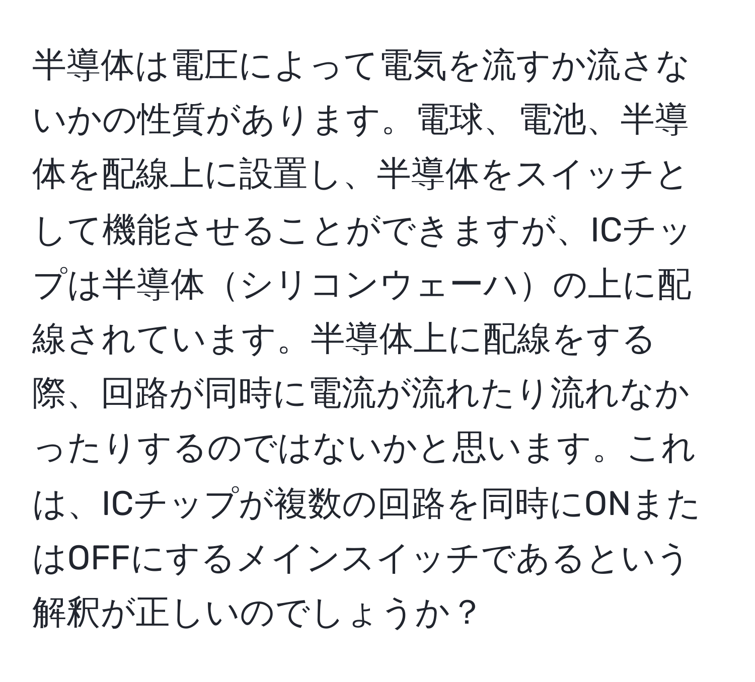 半導体は電圧によって電気を流すか流さないかの性質があります。電球、電池、半導体を配線上に設置し、半導体をスイッチとして機能させることができますが、ICチップは半導体シリコンウェーハの上に配線されています。半導体上に配線をする際、回路が同時に電流が流れたり流れなかったりするのではないかと思います。これは、ICチップが複数の回路を同時にONまたはOFFにするメインスイッチであるという解釈が正しいのでしょうか？