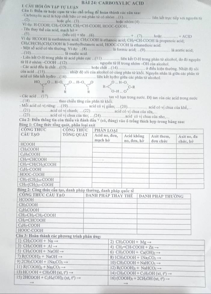 BAI 24: CARBOXYLIC ACID
1 câu hỏi ôn tạp tự luận
Câu 1: Điễn từ hoặc cụm từ vào chỗ trồng để hoàn thành các câu sau:
- Carboxylic acid là hợp chất hữu cơ mà phần tử có nhóm ...(1)_ liên kết trực tiếp với nguyên từ
...(2)_ hoặc gốc...(3)_ hoặc nhôm (4)_
Vf dụ: H-COOH; CH₃-COOH, CH₁=CH-COOH, HOOC-COOH,
- Tên thay thể của acid, mạch hở =
.(5)_ (nếu có) + tên ...(6)_ + …(7).……. hoặc_ + AClD
Ví dụ: HCOOH là methannoic acid; CH₃COOH là ethanoic acid; CH₃=CH-COOH là propenoic acid;
CH₃CH(CH₃)CH₃COOH là 3-methylbutanoic acid; HOOC-COOH là ethanedioic acid.
- Một số acid có tên thường. Ví dụ: ...(8)._ là formic acid; ...(9) _là acetic acid;
...(10) _, là oxalic acid.
- Liên kết O-H trong phân tử acid phân cực ...(11) _liên kết O-H trong phân tử alcohol, đo đó nguyên
tử H ở nhóm -COOH ...(12)_ ........ nguyên tử H trong nhóm -OH của alcohol.
- Các acid đều là chất ...(13) _... hoặc chất ...(14) _ở điều kiện thường. Nhiệt độ sôi
của acid ...(15)._ .... nhiệt độ sôi của alcohol có cùng phân tử khối. Nguyên nhân là giữa các phân tử
acid có liên kết hyđro ...(16) _liên kết hyđro giữa các phân tử alcohol.
HO O ... H-O __O ... H−O
R-C C-R
R
- Các acid …(17)._ , tan vô hạn trong nước. Độ tan của các acid trong nước
.(18)........ ...... theo chiều tăng của phân tứ khối.
- Mỗi acid có vị riêng: …(19)…_ …… acid có vj giẩm; …(20) _acid có vị chua của khế,...
…(21)………acid có vj chanh; …(22). ..... …acid có vị chua của sữa,.
…(23)……acid có vj chua của táo; …(24)……acid cỏ vj chua của nho,...
Câu 2: Điền thông tin còn thiếu và đánh dấu Y (có, đúng) vào ô trống thích hợp trong bảng sau: