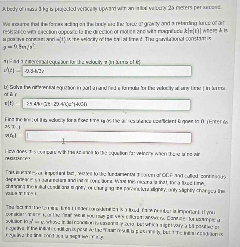 A body of mass 3 kg is projected vertically upward with an initial velocity 25 meters per second. 
We assume that the forces acting on the body are the force of gravity and a retarding force of air 
resistance with direction opposite to the direction of motion and with magnitude k|v(t)| where k is 
a positive constant and v(t) is the velocity of the ball at time £. The gravitational constant is
g=9.8m/s^2. 
a) Find a differential equation for the velocity υ(in terms of k):
v'(t)=-9.8-k/3v
x_□ 
b) Solve the differential equation in part a) and find a formula for the velocity at any time ( in terms 
of k ):
v(t)=|-29.4/k+(25+29.4/k)e^(wedge)(-k/3t)
□  □  
Find the limit of this velocity for a fixed time t_0 as the air resistance coefficient k goes to 0. (Enter t
as t0.)
v(t_0)=□
How does this compare with the solution to the equation for velocity when there is no air 
resistance? 
This illustrates an important fact, related to the fundamental theorem of ODE and called 'continuous 
dependence' on parameters and initial conditions. What this means is that, for a fixed time, 
changing the initial conditions slightly, or changing the parameters slightly, only slightly changes the 
value at time t
The fact that the terminal time t under consideration is a fixed, finite number is important. If you 
consider 'infinite' £, or the 'final' result you may get very different answers. Consider for example a 
solution to y'=y , whose initial condition is essentially zero, but which might vary a bit positive or 
negative. If the initial condition is positive the 'final' result is plus infinity, but if the initial condition is 
negative the final condition is negative infinity.